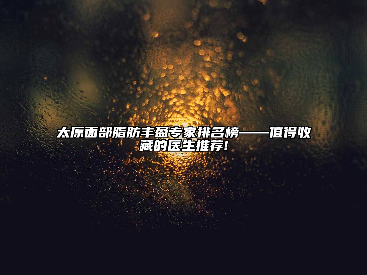 太原面部脂肪丰盈专家排名榜——值得收藏的医生推荐!