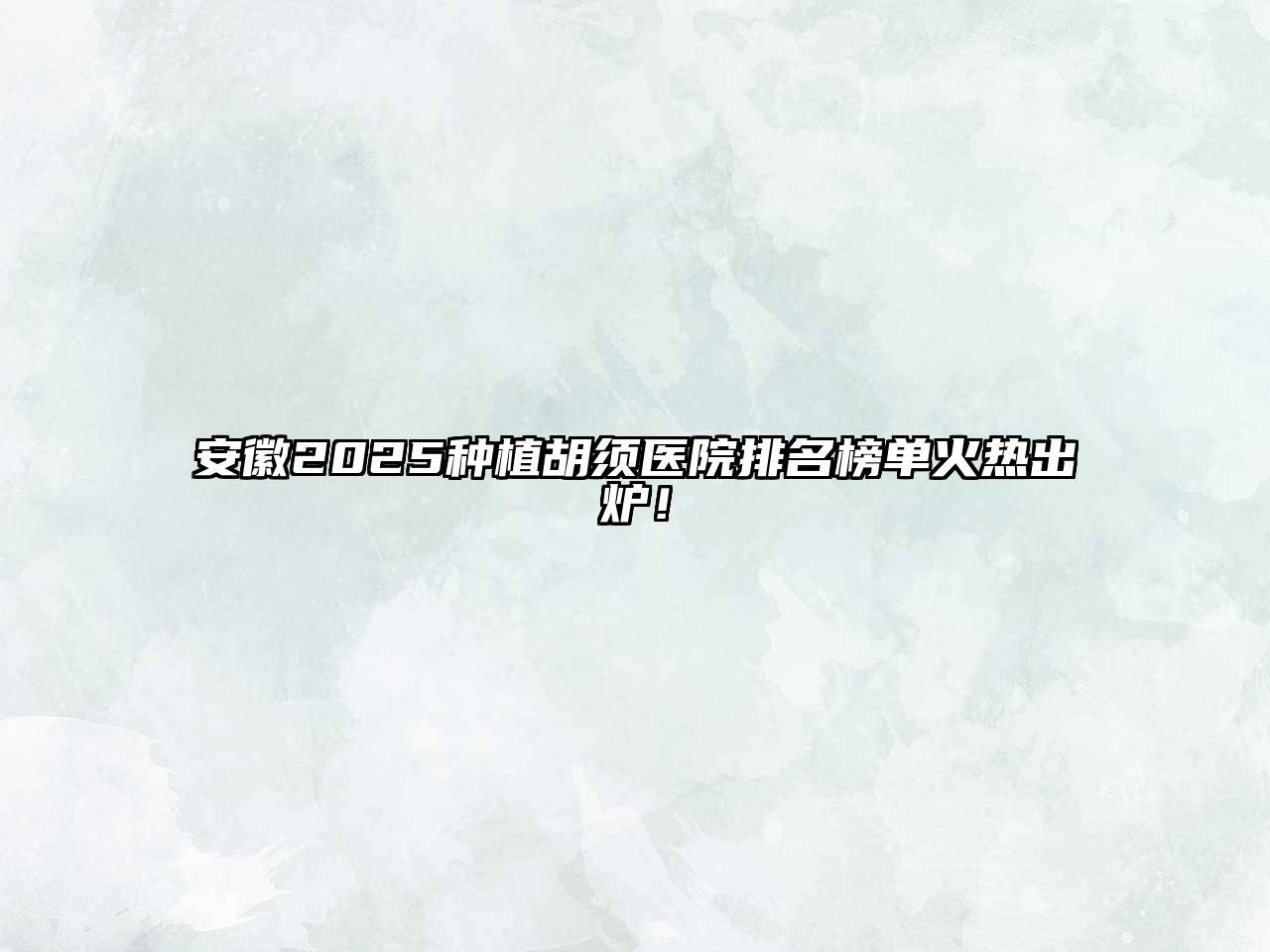 安徽2025种植胡须医院排名榜单火热出炉！