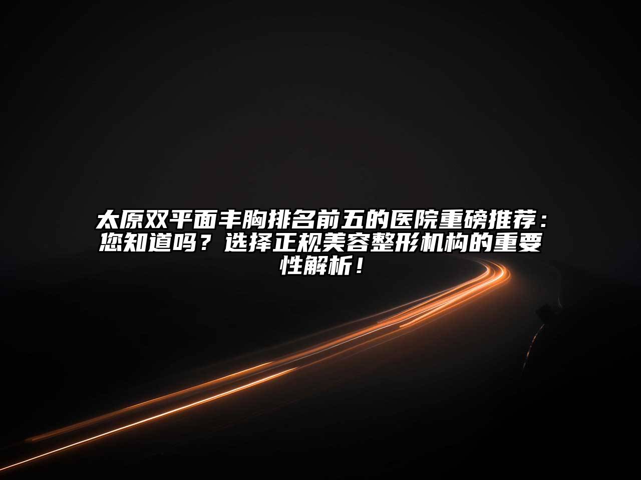 太原双平面丰胸排名前五的医院重磅推荐：您知道吗？选择正规美容整形机构的重要性解析！
