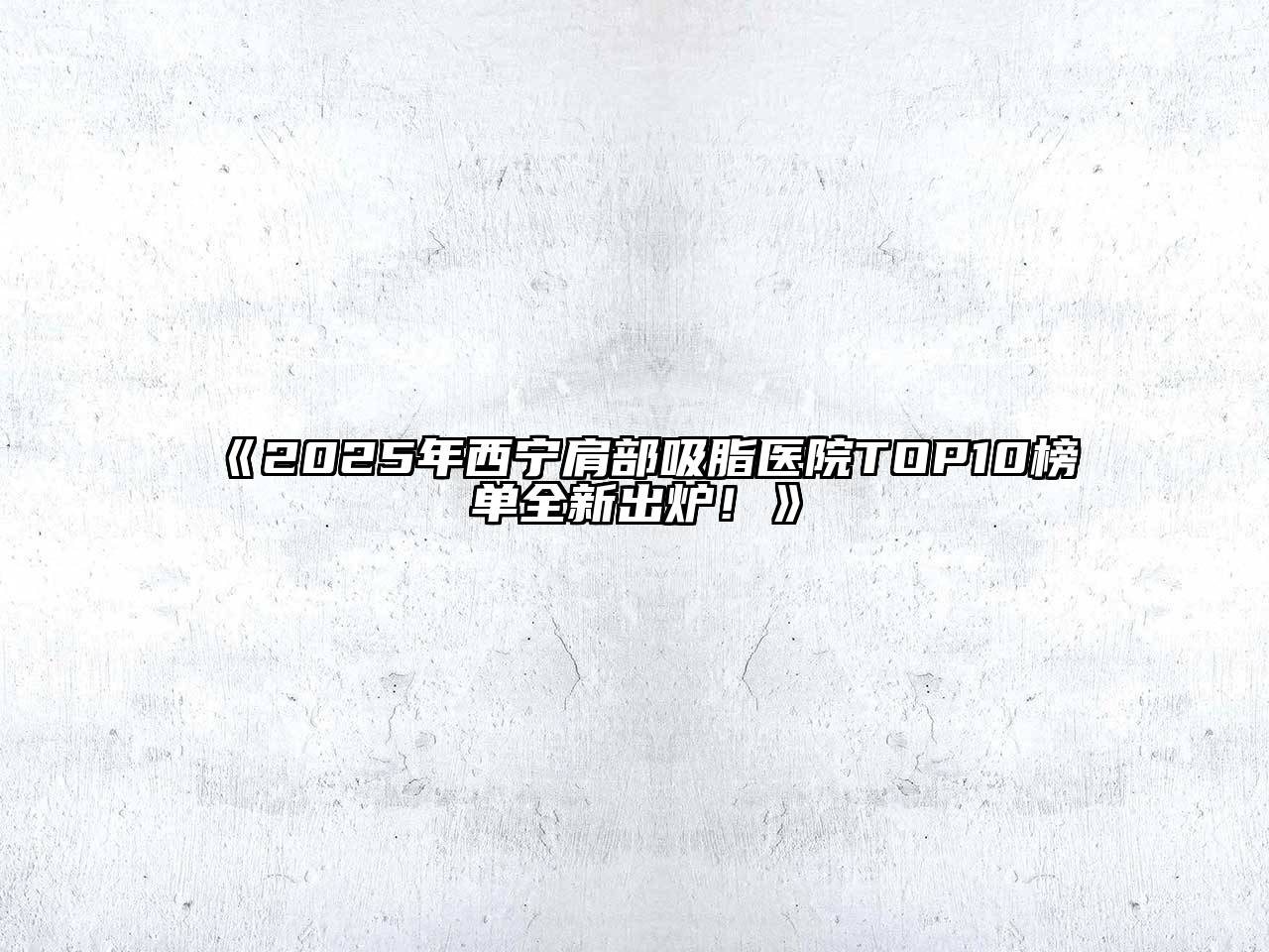 2025年西宁肩部吸脂医院TOP10榜单全新出炉！