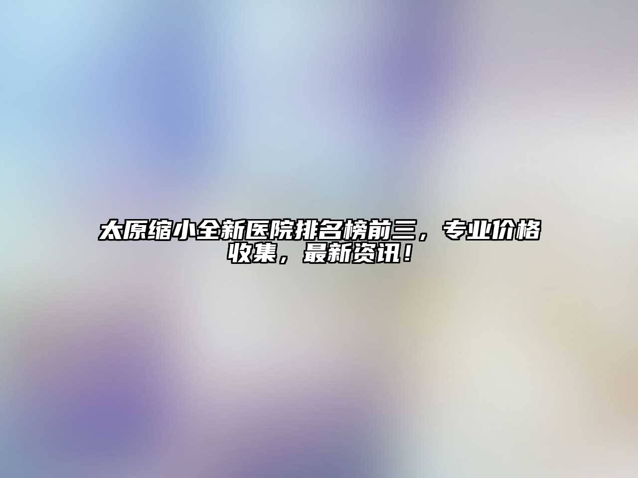 太原缩小全新医院排名榜前三，专业价格收集，最新资讯！