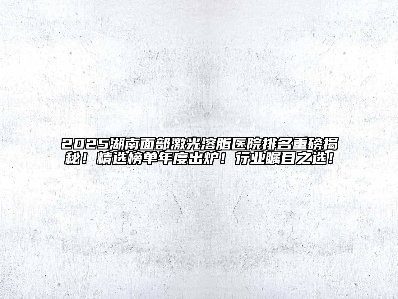 2025湖南面部激光溶脂医院排名重磅揭秘！精选榜单年度出炉！行业瞩目之选！