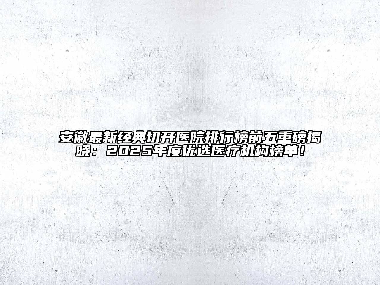 安徽最新经典切开医院排行榜前五重磅揭晓：2025年度优选医疗机构榜单！