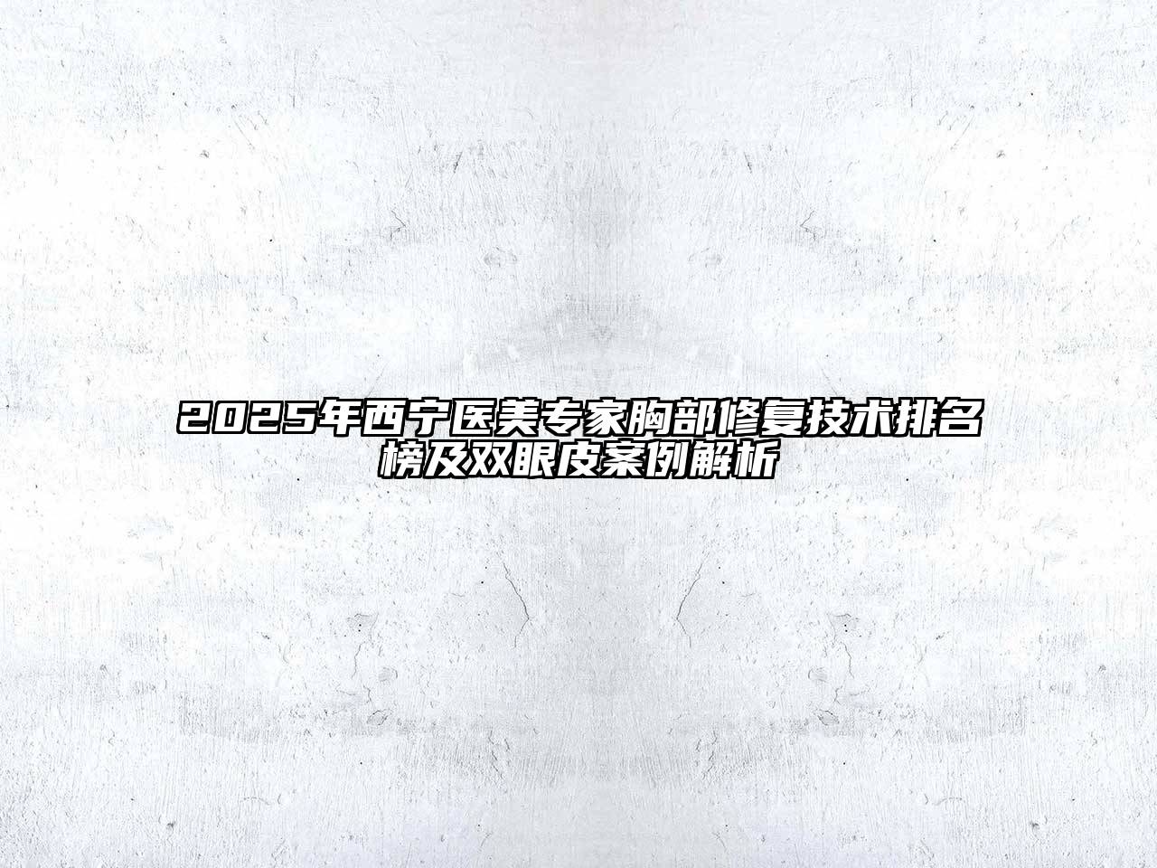 2025年西宁医美专家胸部修复技术排名榜及双眼皮案例解析