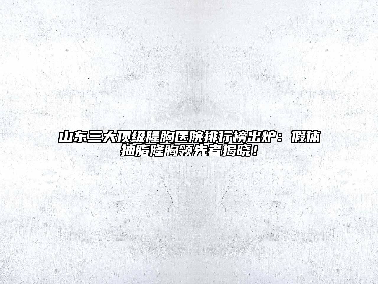 山东三大顶级隆胸医院排行榜出炉：假体抽脂隆胸领先者揭晓！