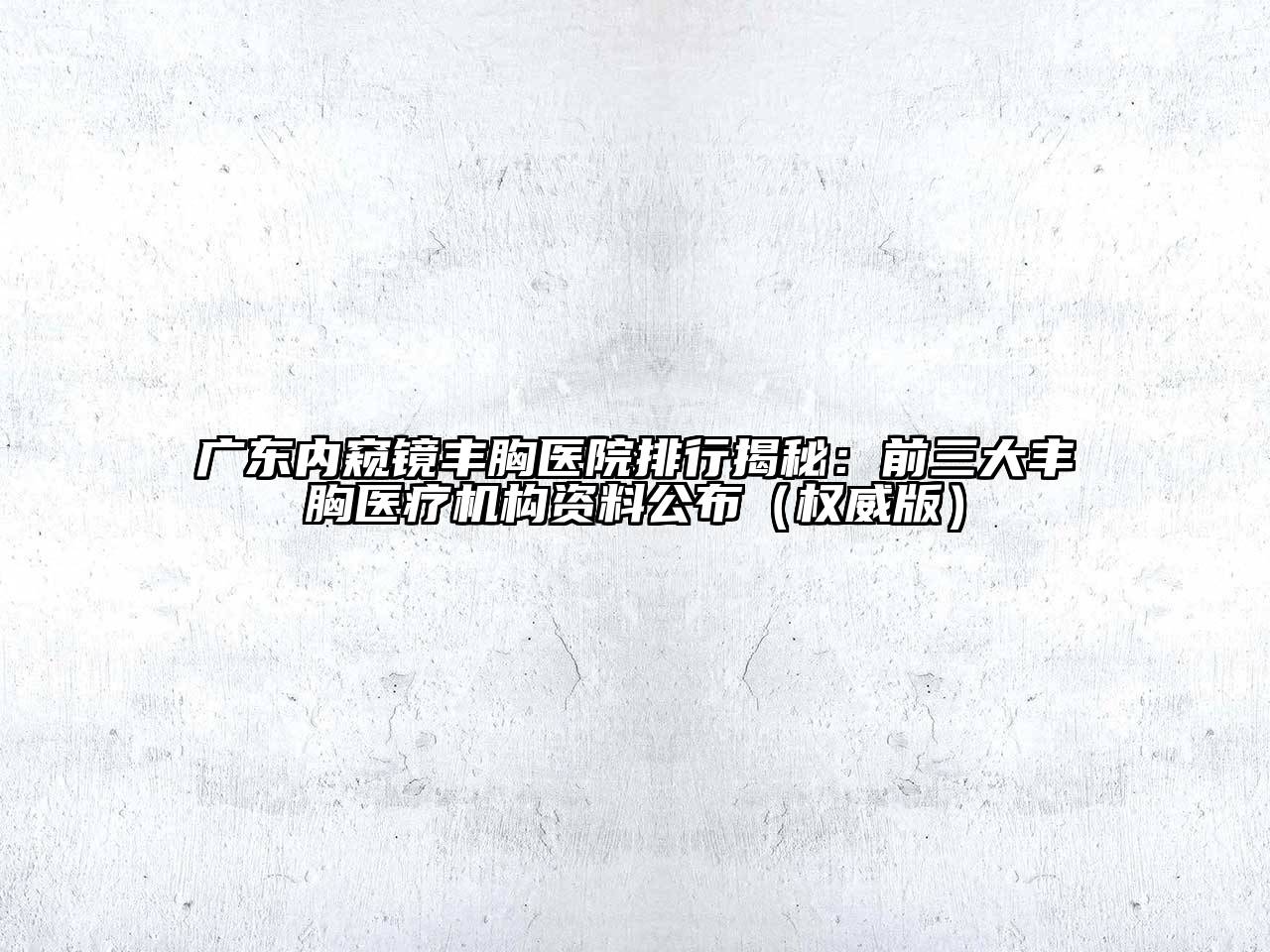 广东内窥镜丰胸医院排行揭秘：前三大丰胸医疗机构资料公布（权威版）