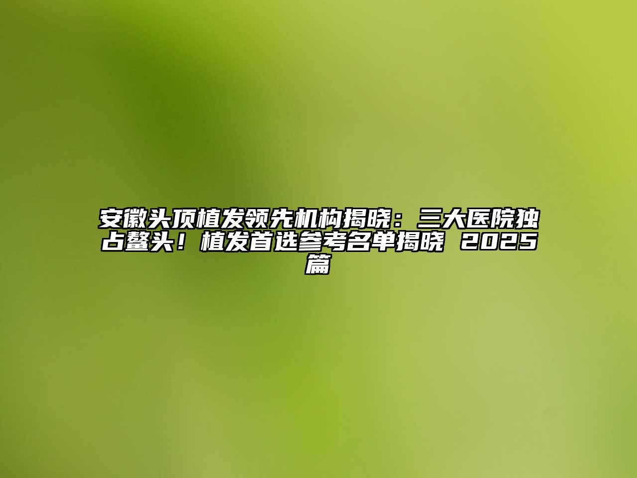 安徽头顶植发领先机构揭晓：三大医院独占鳌头！植发首选参考名单揭晓 2025篇