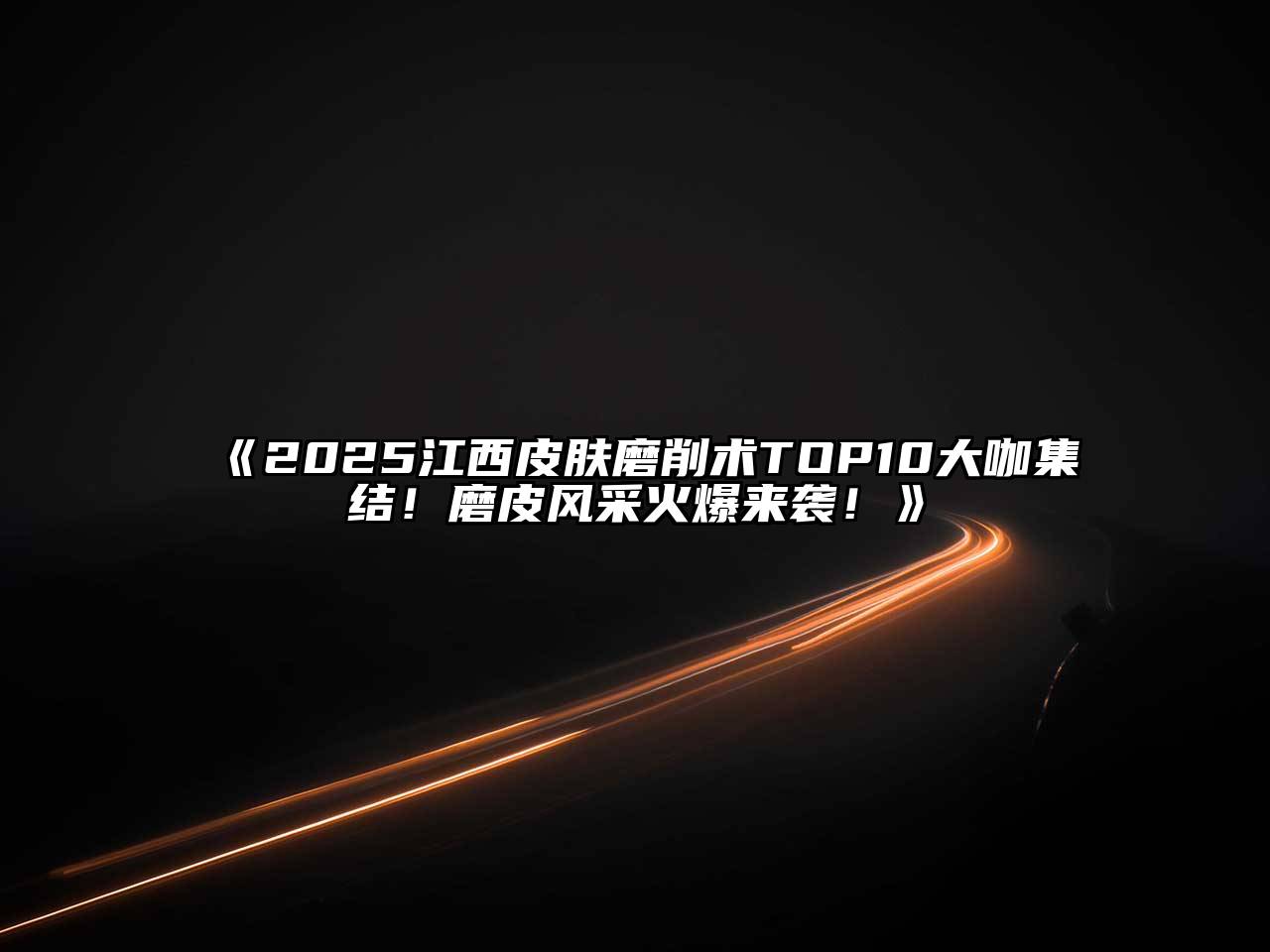 2025江西皮肤磨削术TOP10大咖集结！磨皮风采火爆来袭！