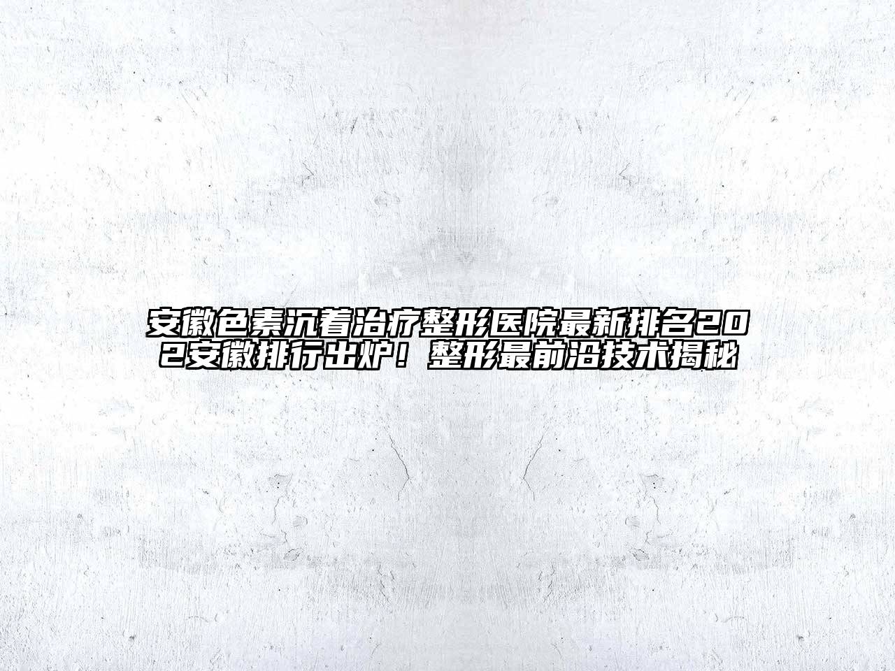 安徽色素沉着治疗整形医院最新排名202安徽排行出炉！整形最前沿技术揭秘