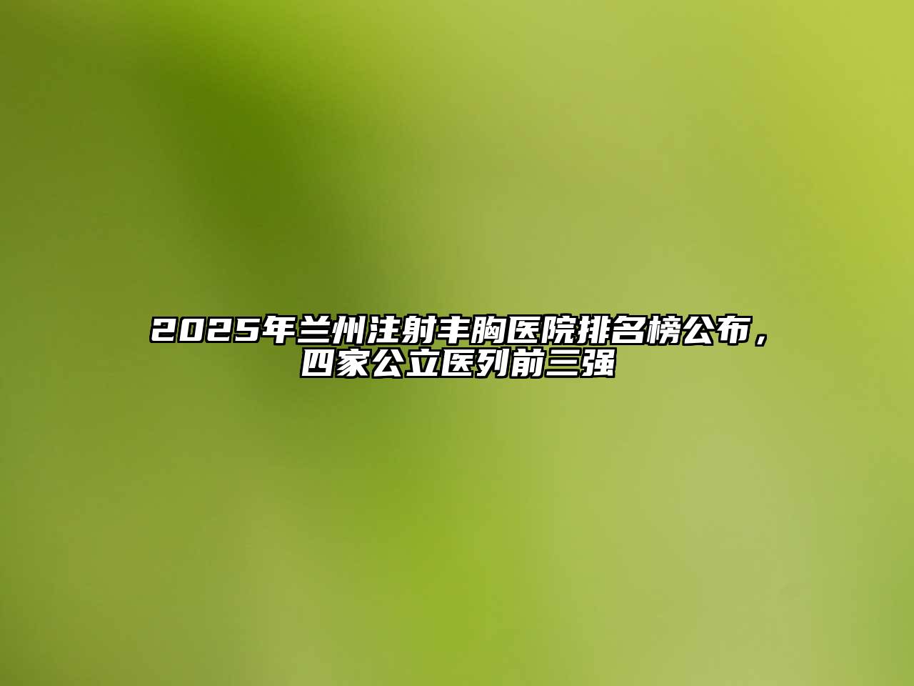 2025年兰州注射丰胸医院排名榜公布，四家公立医列前三强