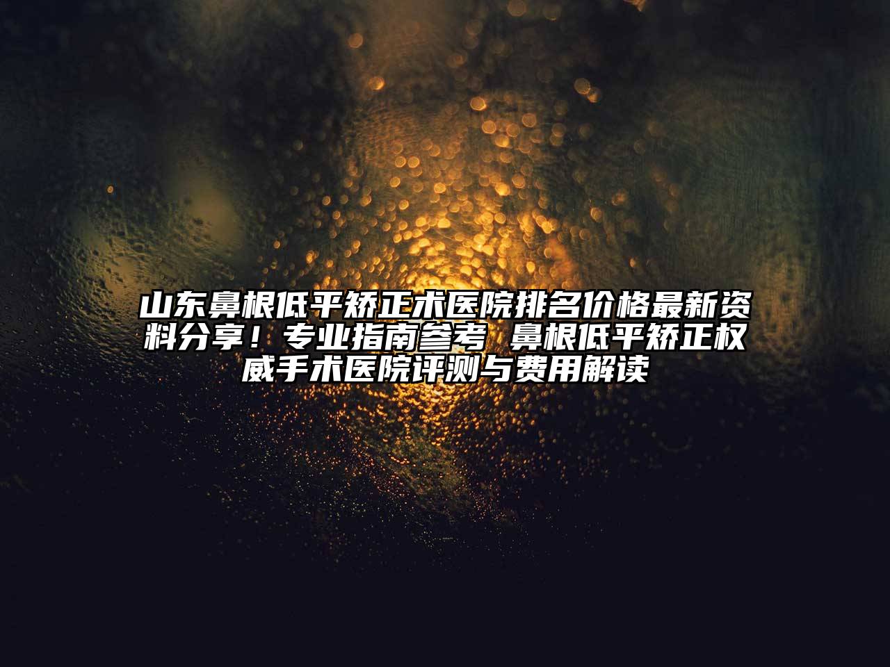 山东鼻根低平矫正术医院排名价格最新资料分享！专业指南参考 鼻根低平矫正权威手术医院评测与费用解读