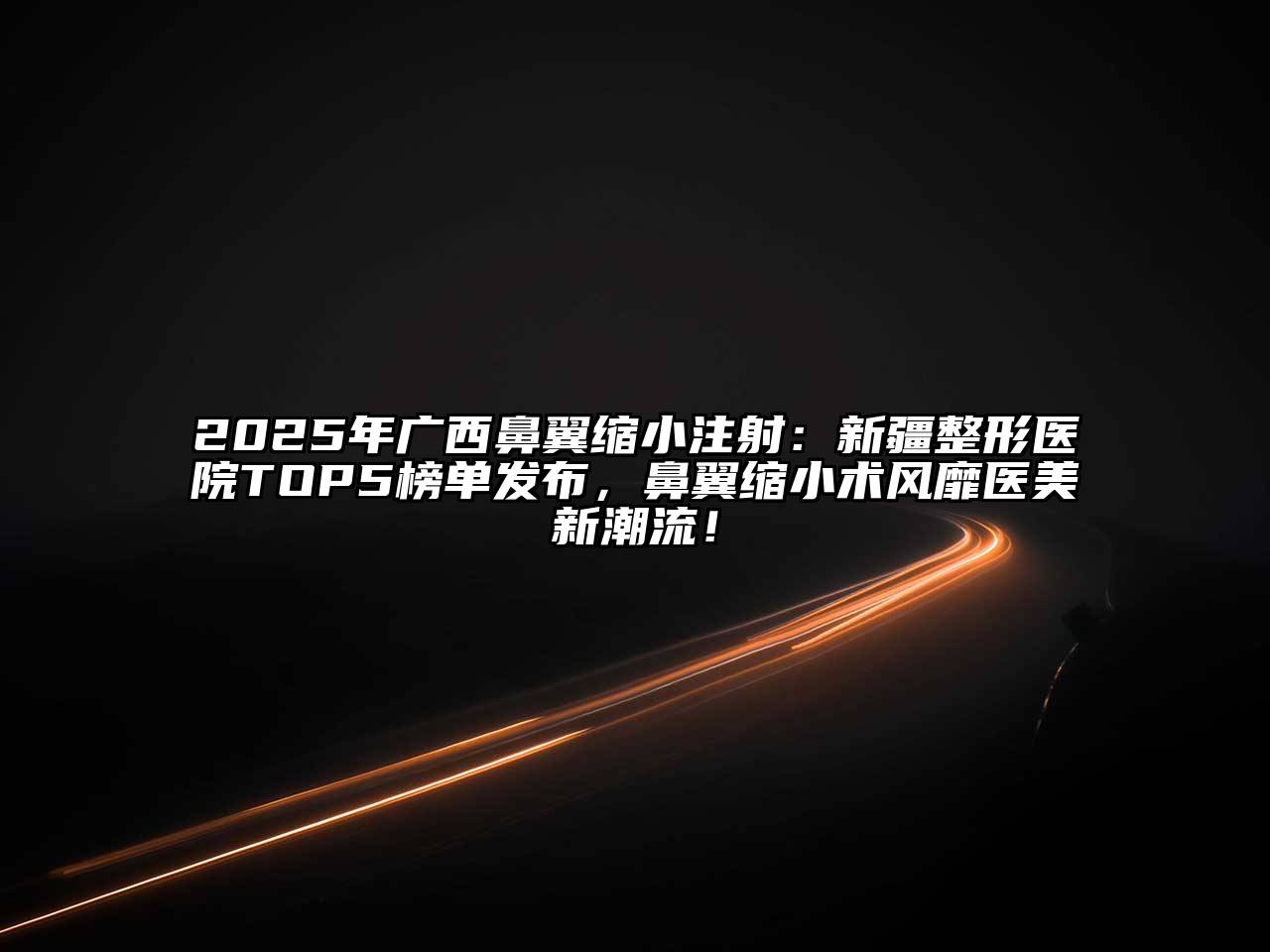 2025年广西鼻翼缩小注射：新疆整形医院TOP5榜单发布，鼻翼缩小术风靡医美新潮流！