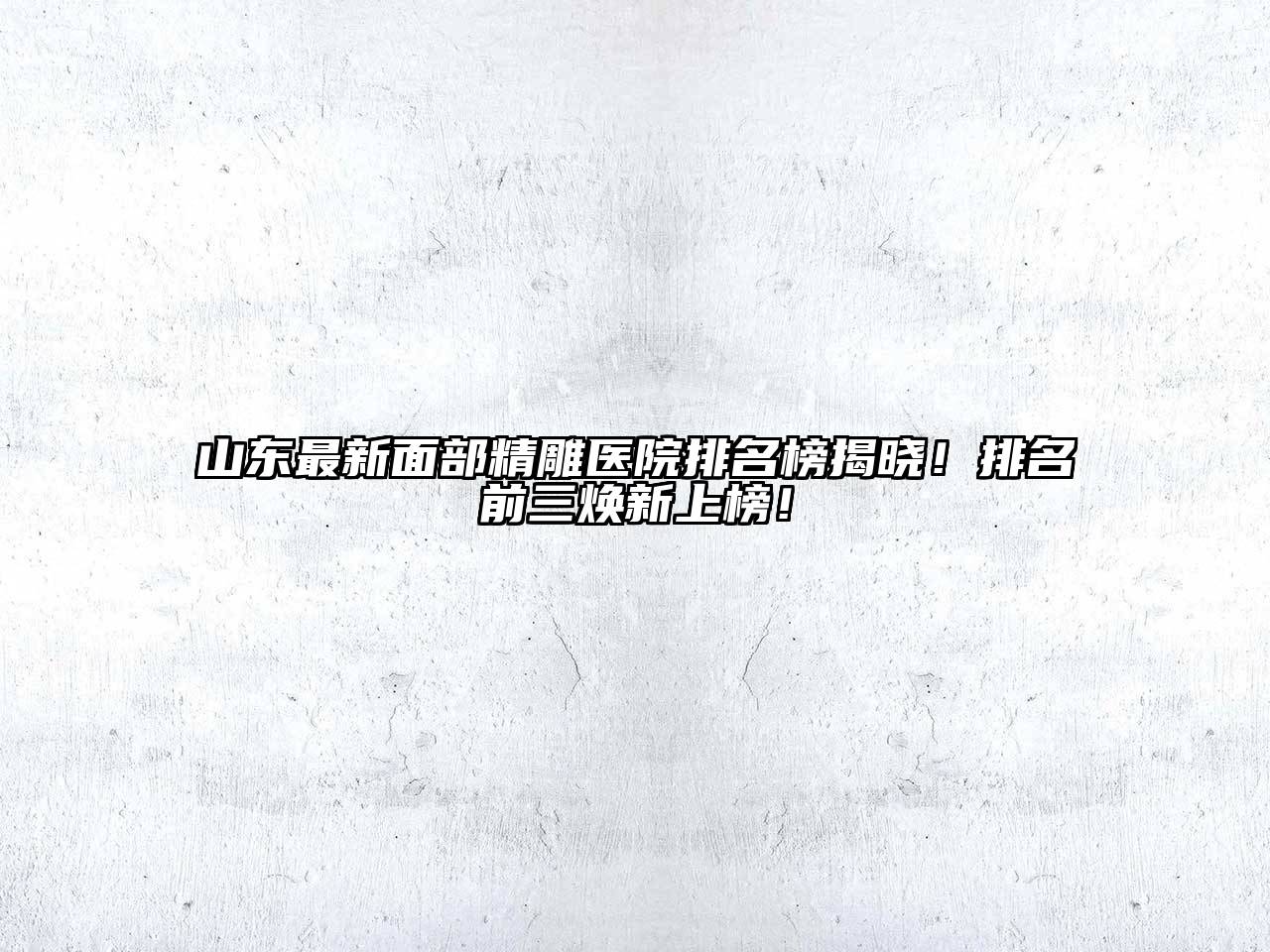 山东最新面部精雕医院排名榜揭晓！排名前三焕新上榜！