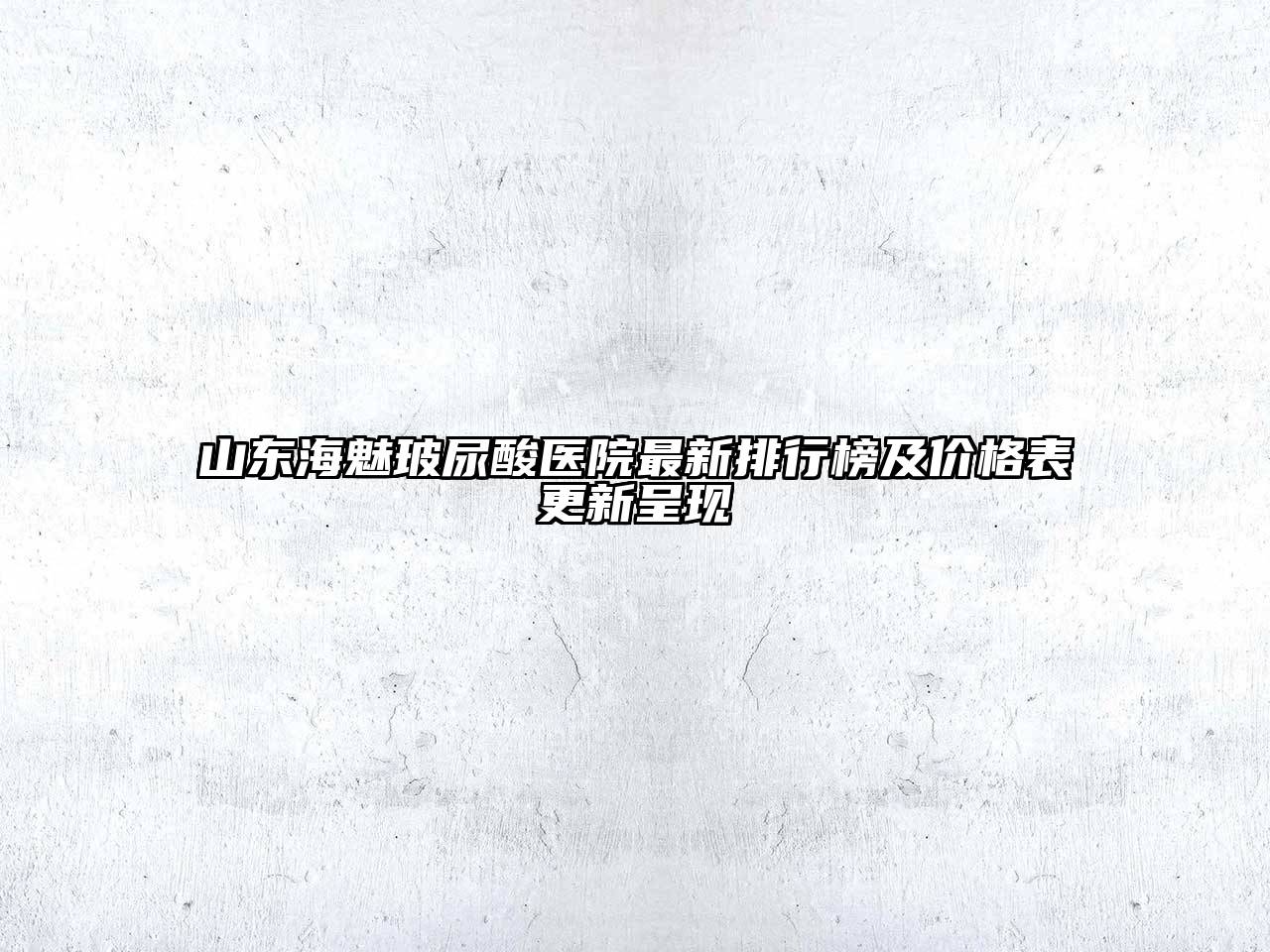 山东海魅玻尿酸医院最新排行榜及价格表更新呈现