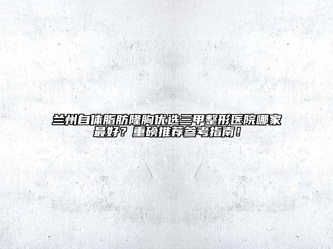 兰州自体脂肪隆胸优选三甲整形医院哪家最好？重磅推荐参考指南！