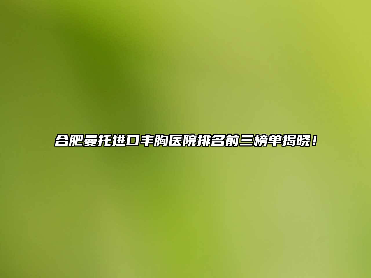 合肥曼托进口丰胸医院排名前三榜单揭晓！