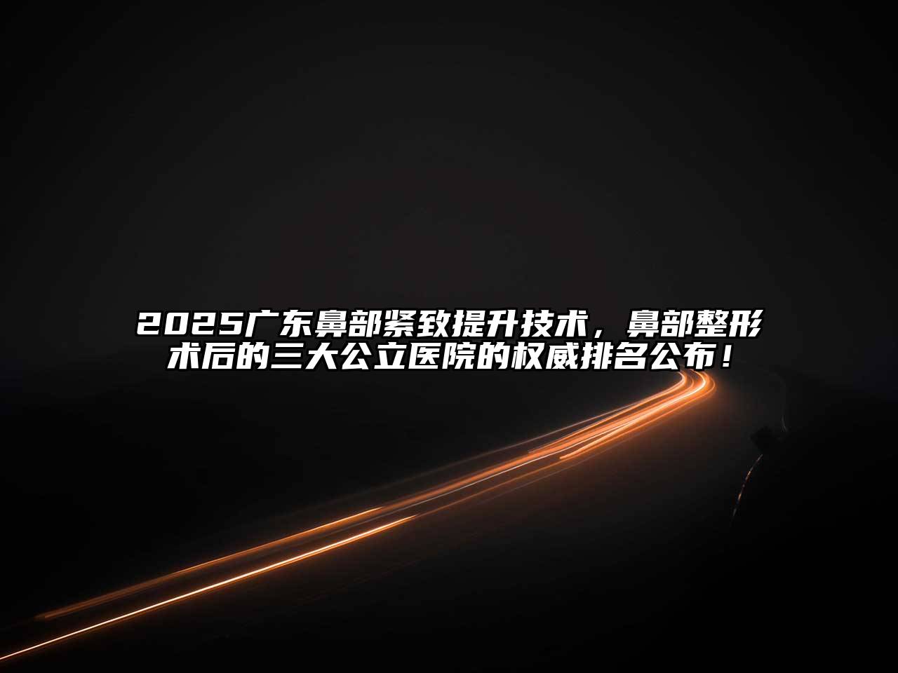 2025广东鼻部紧致提升技术，鼻部整形术后的三大公立医院的权威排名公布！