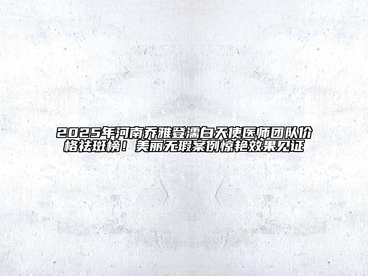 2025年河南乔雅登濡白天使医师团队价格祛斑榜！美丽无瑕案例惊艳效果见证