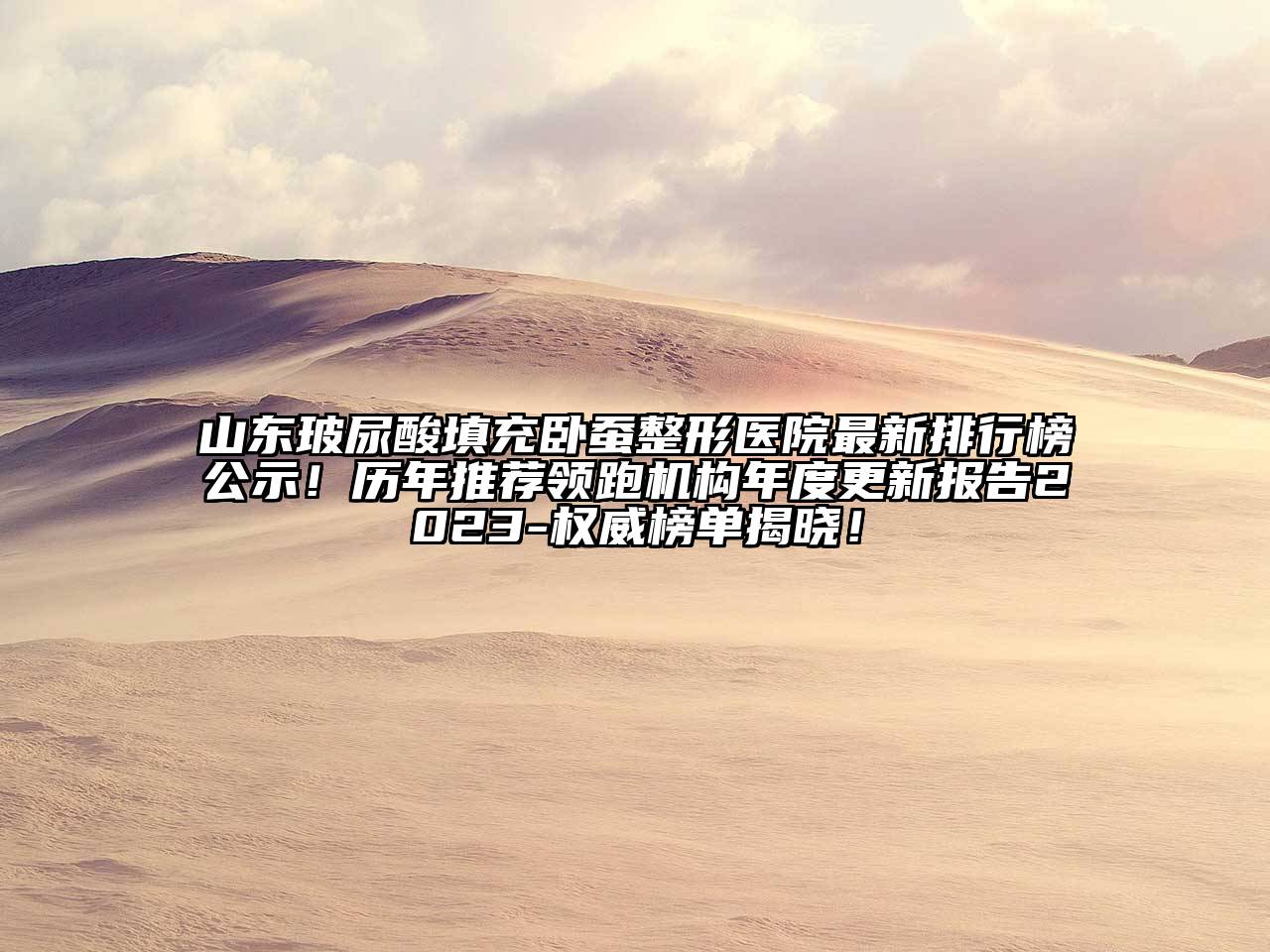 山东玻尿酸填充卧蚕整形医院最新排行榜公示！历年推荐领跑机构年度更新报告2023-权威榜单揭晓！