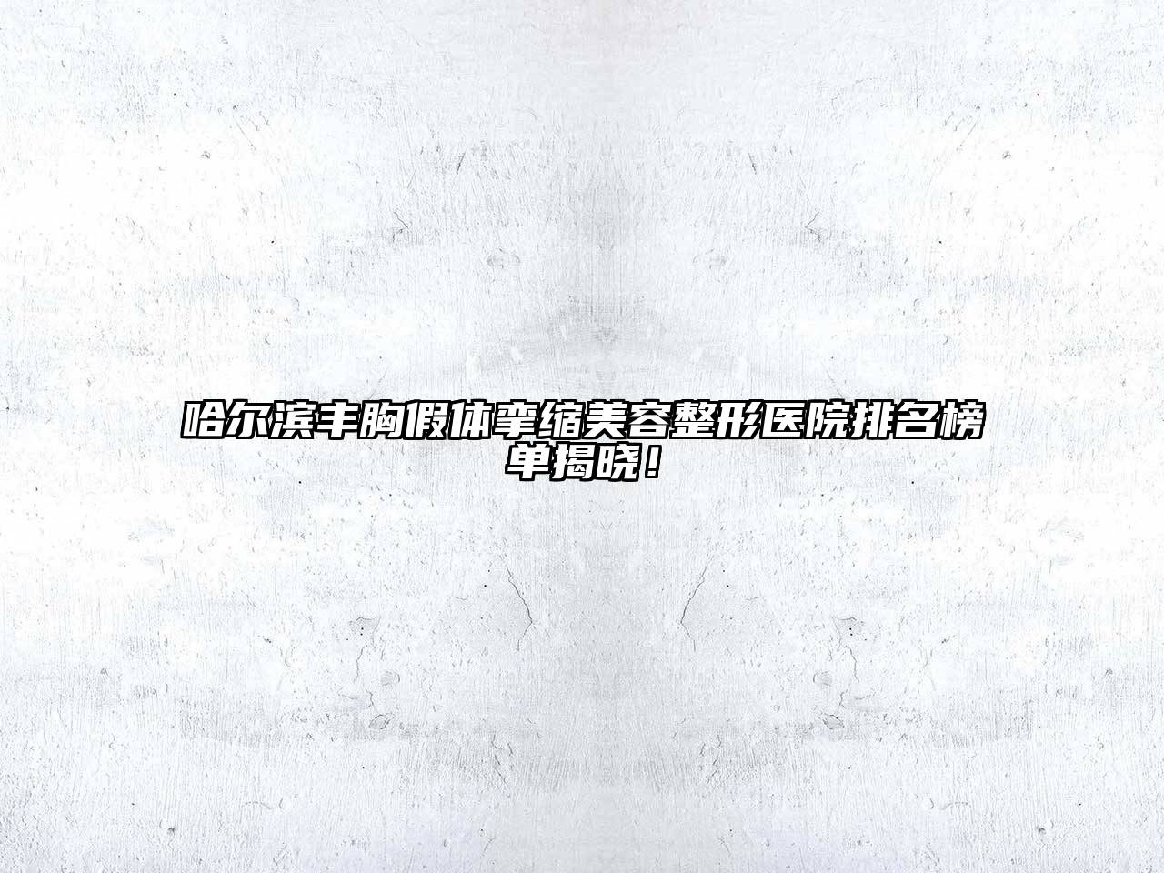 哈尔滨丰胸假体挛缩美容整形医院排名榜单揭晓！