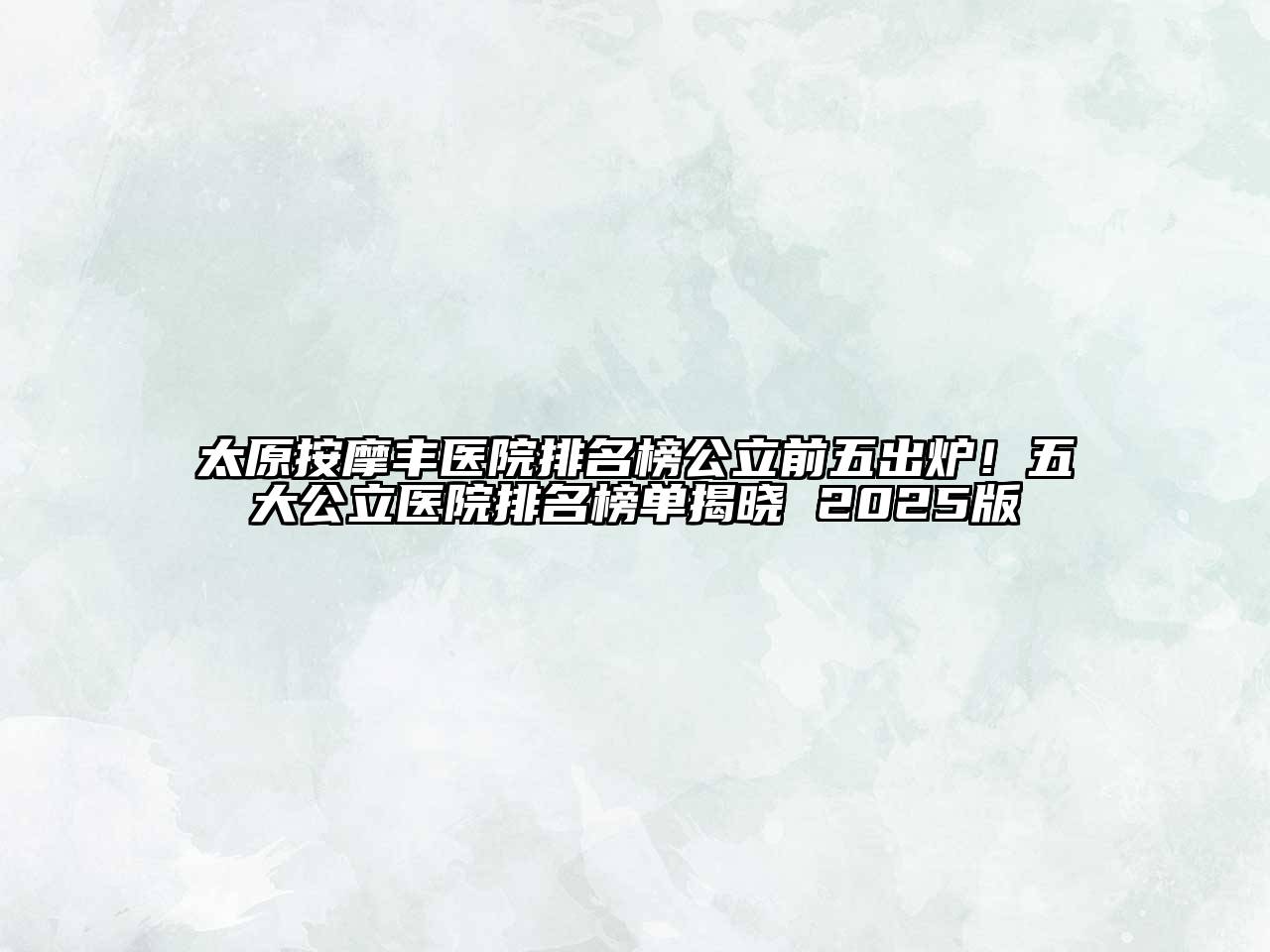 太原按摩丰医院排名榜公立前五出炉！五大公立医院排名榜单揭晓 2025版