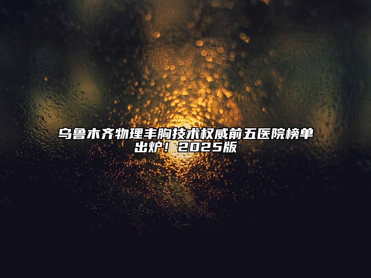 乌鲁木齐物理丰胸技术权威前五医院榜单出炉！2025版