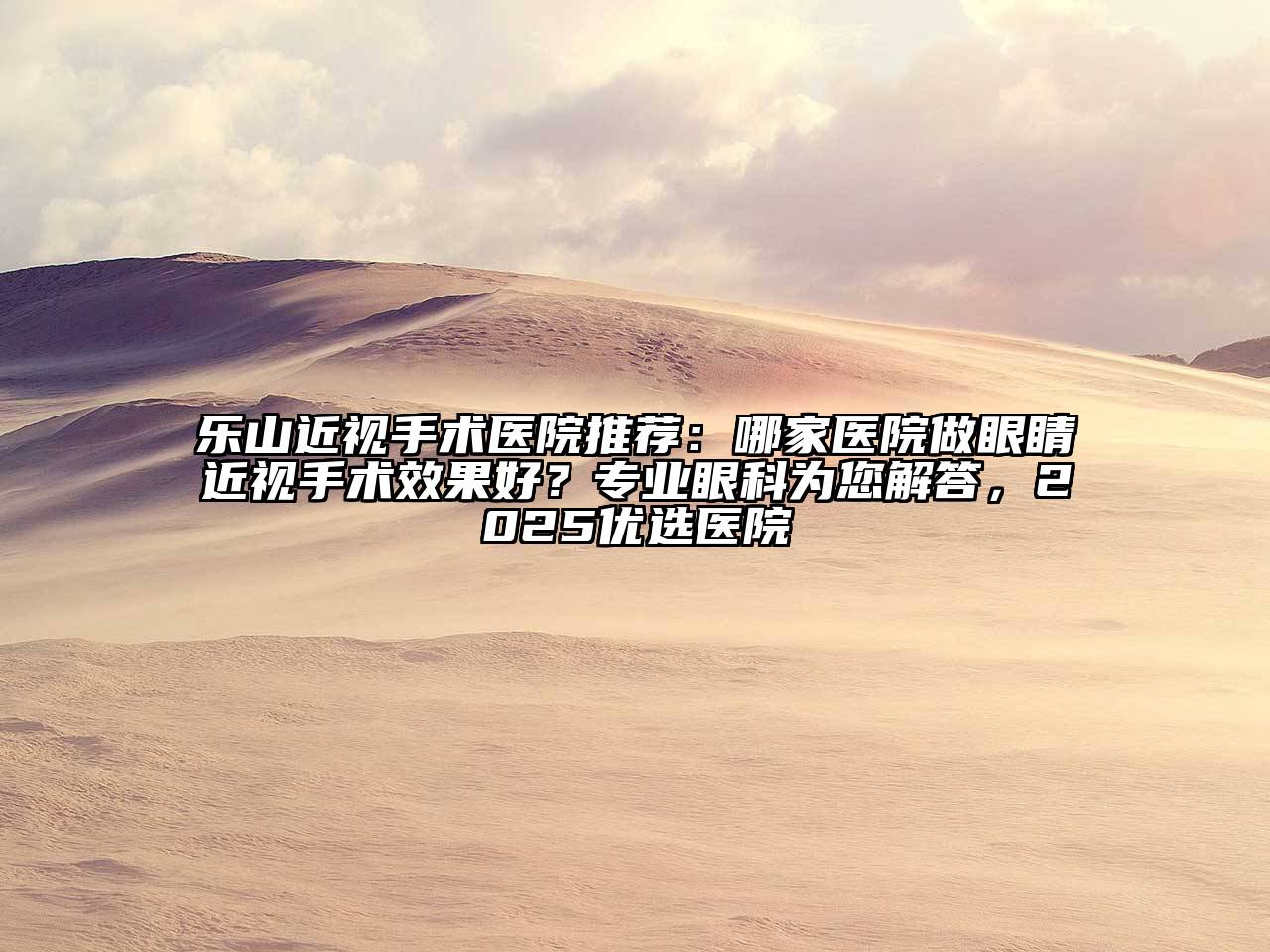 乐山近视手术医院推荐：哪家医院做眼睛近视手术效果好？专业眼科为您解答，2025优选医院