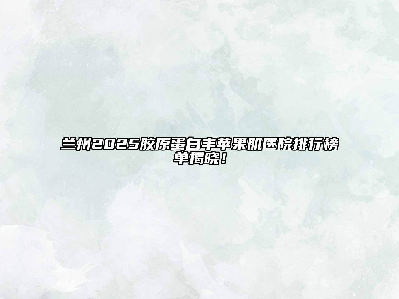 兰州2025胶原蛋白丰苹果肌医院排行榜单揭晓！