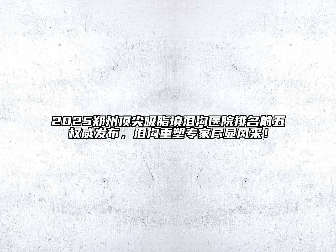 2025郑州顶尖吸脂填泪沟医院排名前五权威发布，泪沟重塑专家尽显风采！