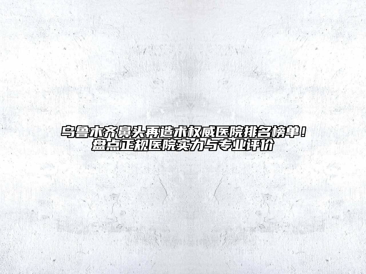乌鲁木齐鼻头再造术权威医院排名榜单！盘点正规医院实力与专业评价