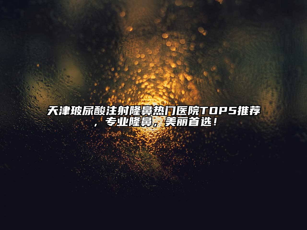天津玻尿酸注射隆鼻热门医院TOP5推荐，专业隆鼻，美丽首选！