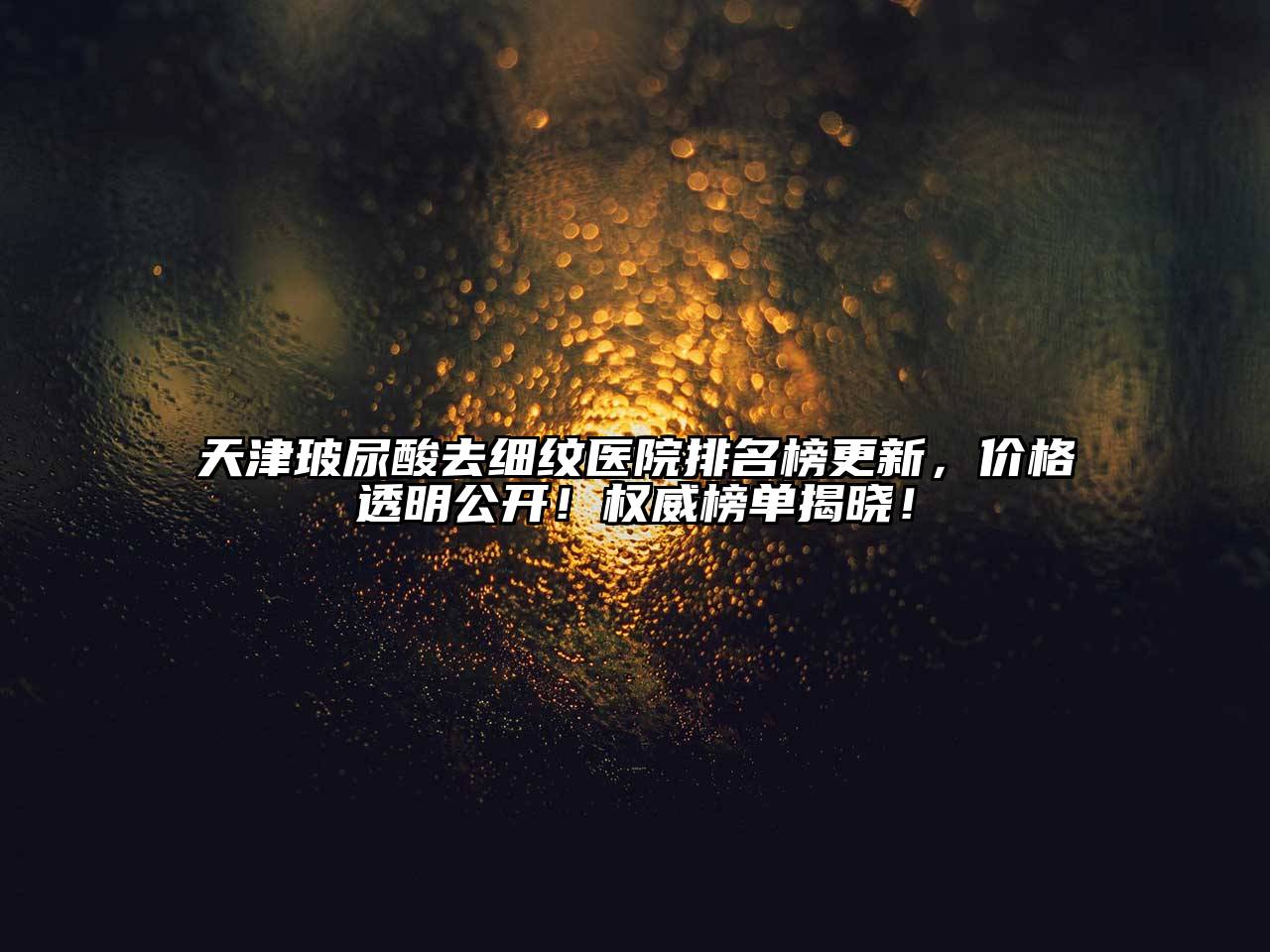 天津玻尿酸去细纹医院排名榜更新，价格透明公开！权威榜单揭晓！