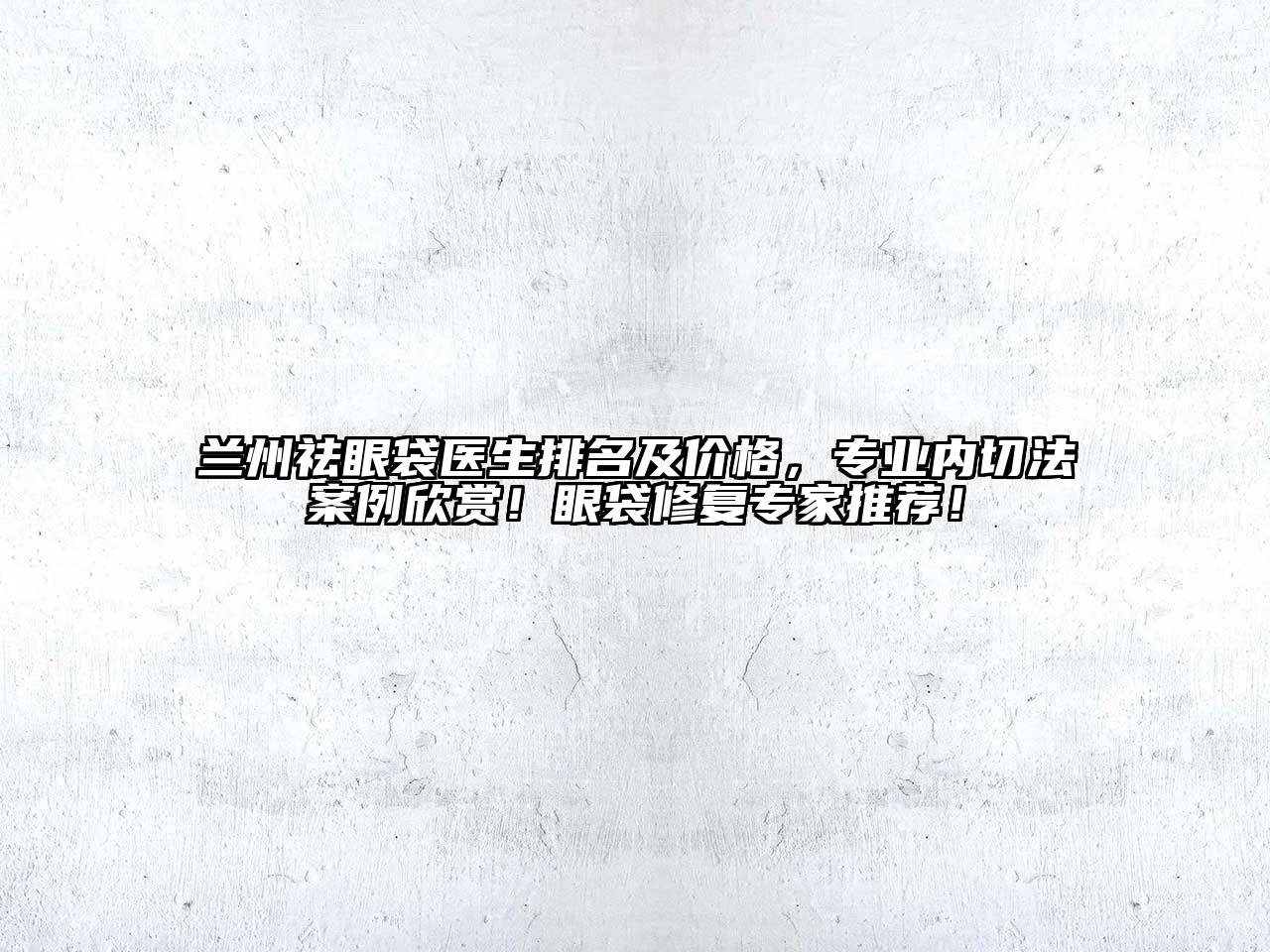 兰州祛眼袋医生排名及价格，专业内切法案例欣赏！眼袋修复专家推荐！