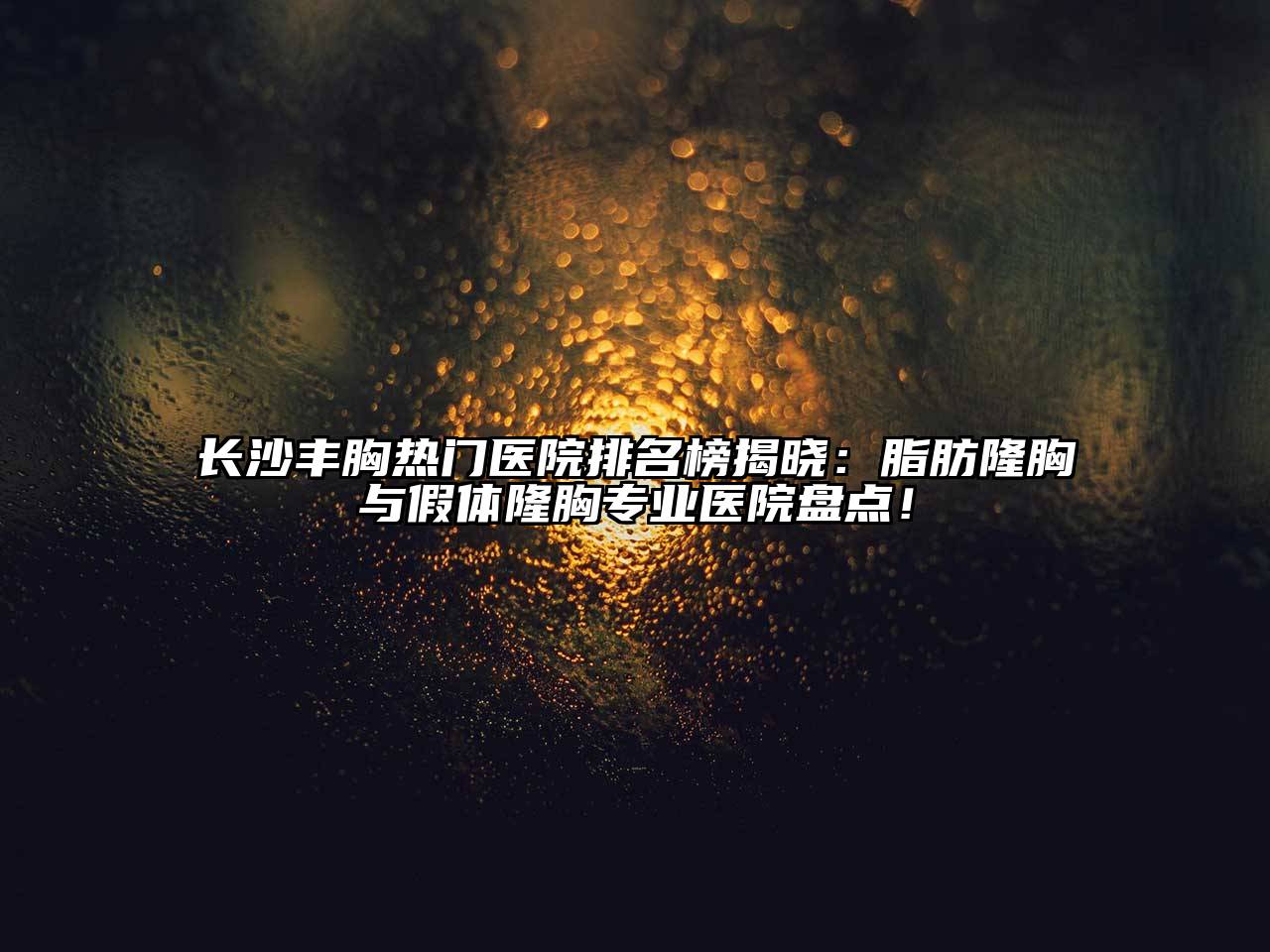 长沙丰胸热门医院排名榜揭晓：脂肪隆胸与假体隆胸专业医院盘点！