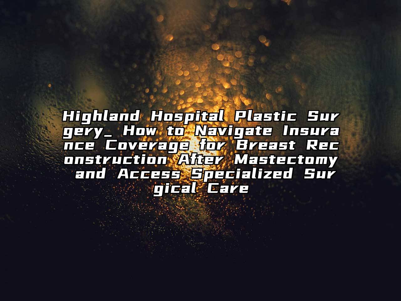Highland Hospital Plastic Surgery_ How to Navigate Insurance Coverage for Breast Reconstruction After Mastectomy and Access Specialized Surgical Care