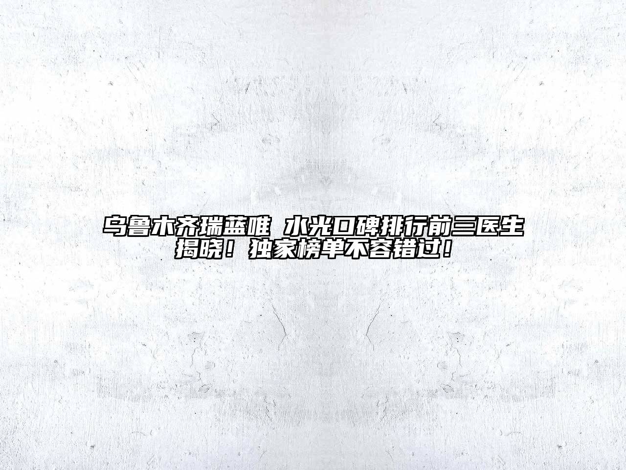 乌鲁木齐瑞蓝唯瑅水光口碑排行前三医生揭晓！独家榜单不容错过！