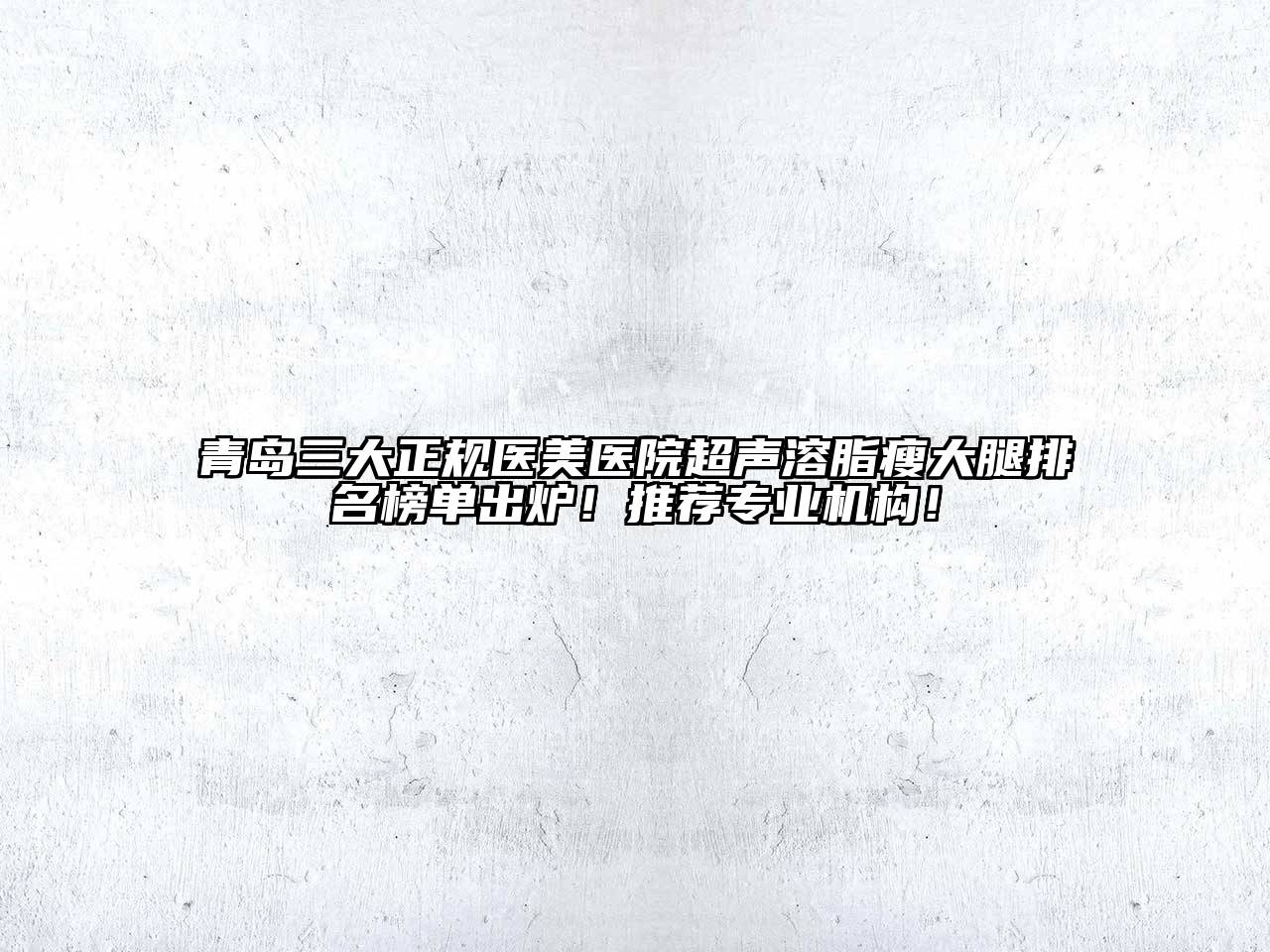 青岛三大正规医美医院超声溶脂瘦大腿排名榜单出炉！推荐专业机构！