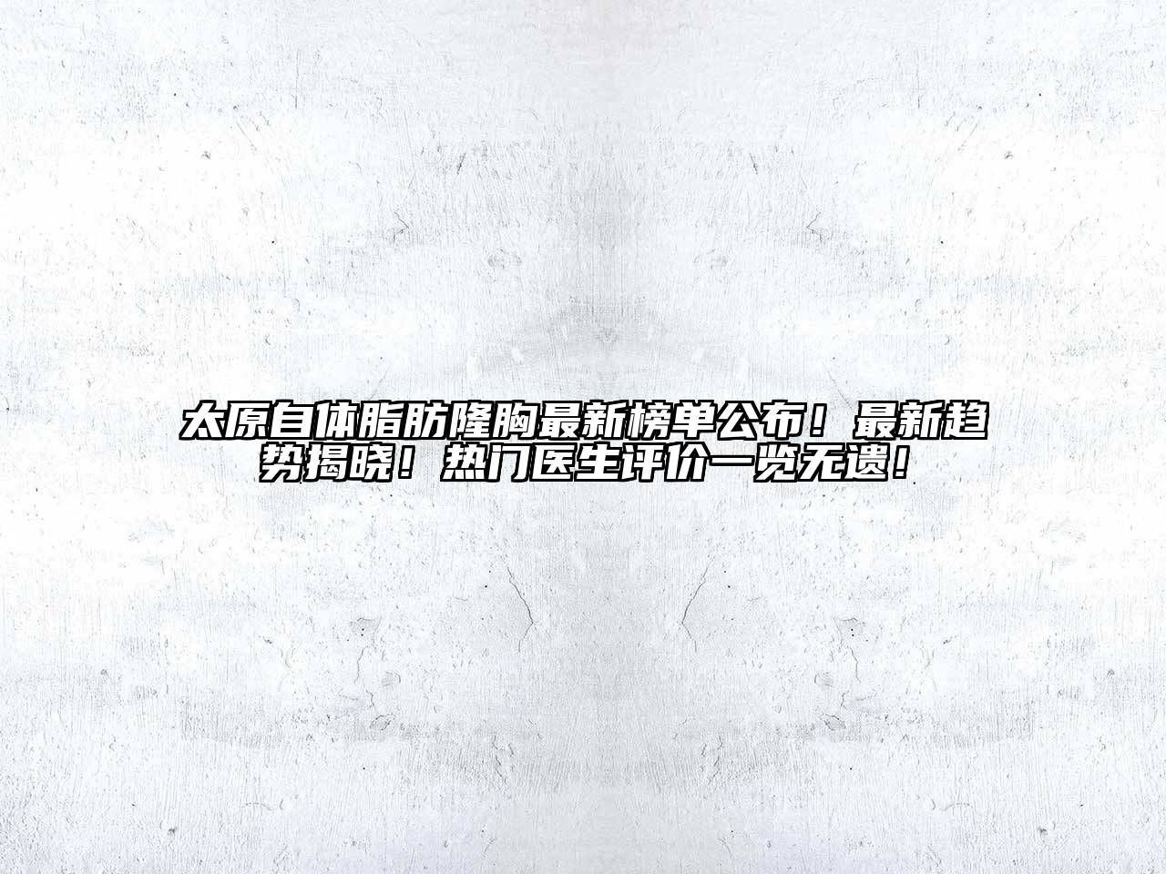 太原自体脂肪隆胸最新榜单公布！最新趋势揭晓！热门医生评价一览无遗！