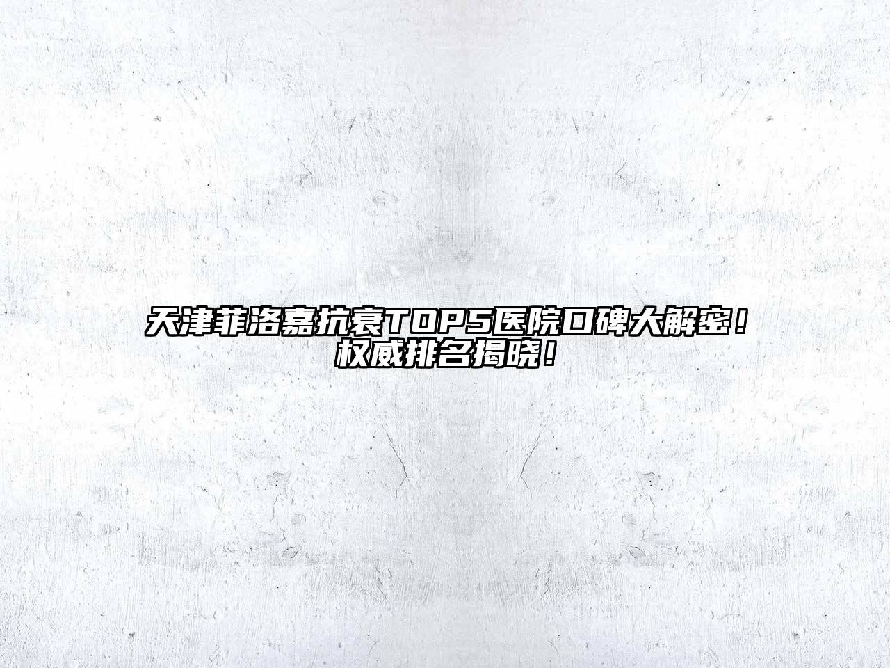 天津菲洛嘉抗衰TOP5医院口碑大解密！权威排名揭晓！