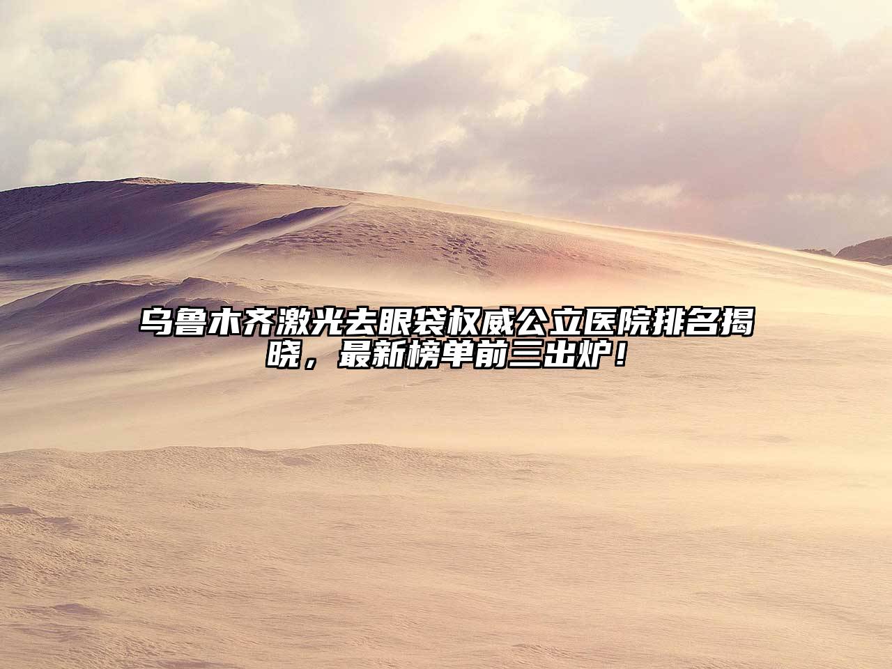 乌鲁木齐激光去眼袋权威公立医院排名揭晓，最新榜单前三出炉！