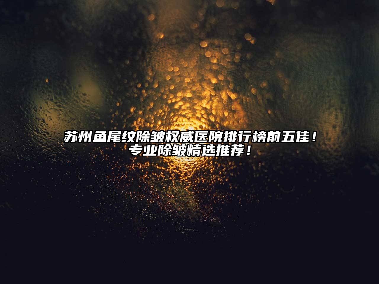 苏州鱼尾纹除皱权威医院排行榜前五佳！专业除皱精选推荐！