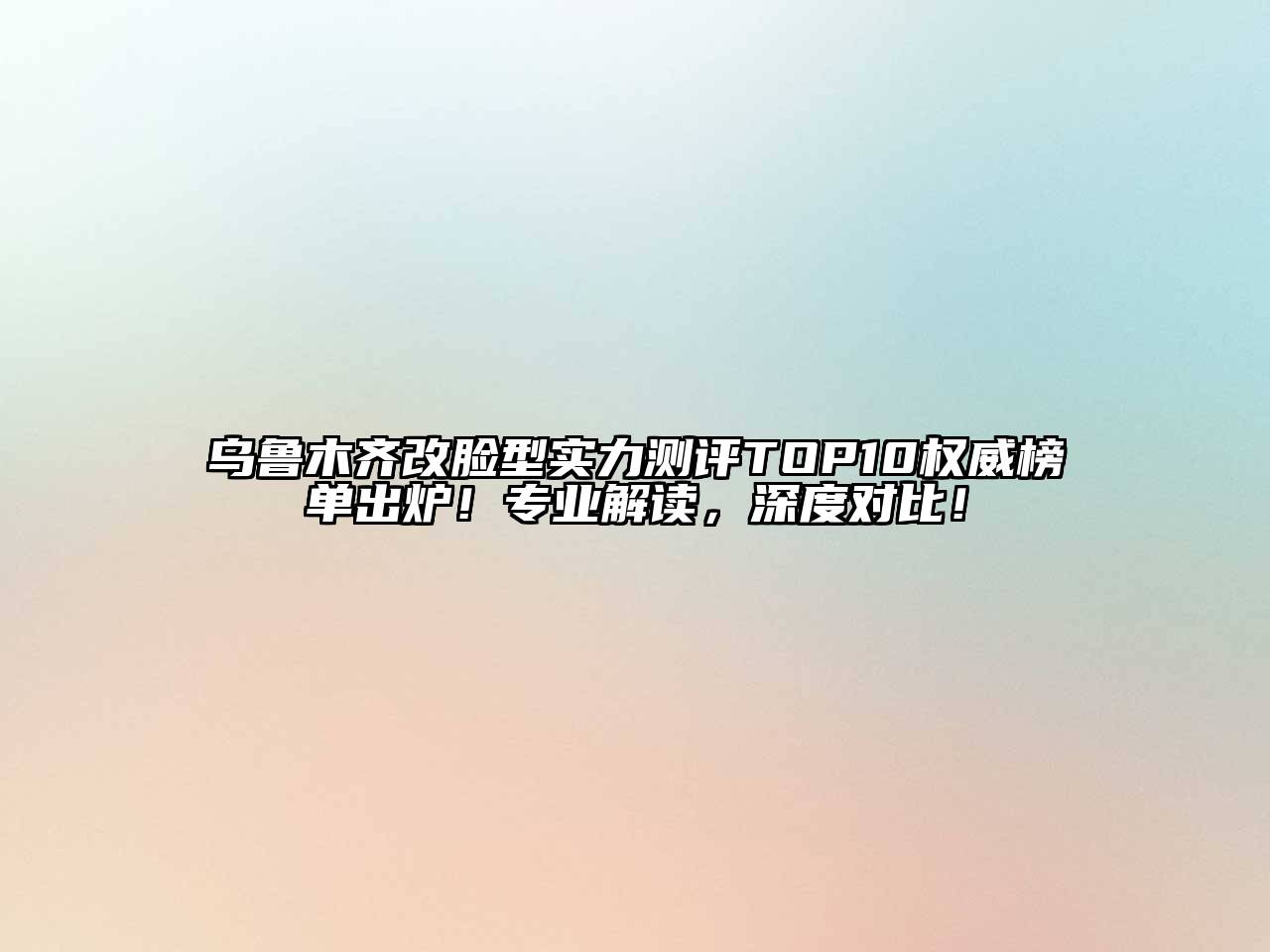 乌鲁木齐改脸型实力测评TOP10权威榜单出炉！专业解读，深度对比！