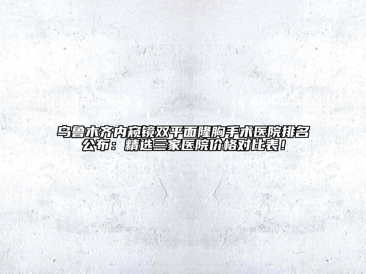 乌鲁木齐内窥镜双平面隆胸手术医院排名公布：精选三家医院价格对比表！