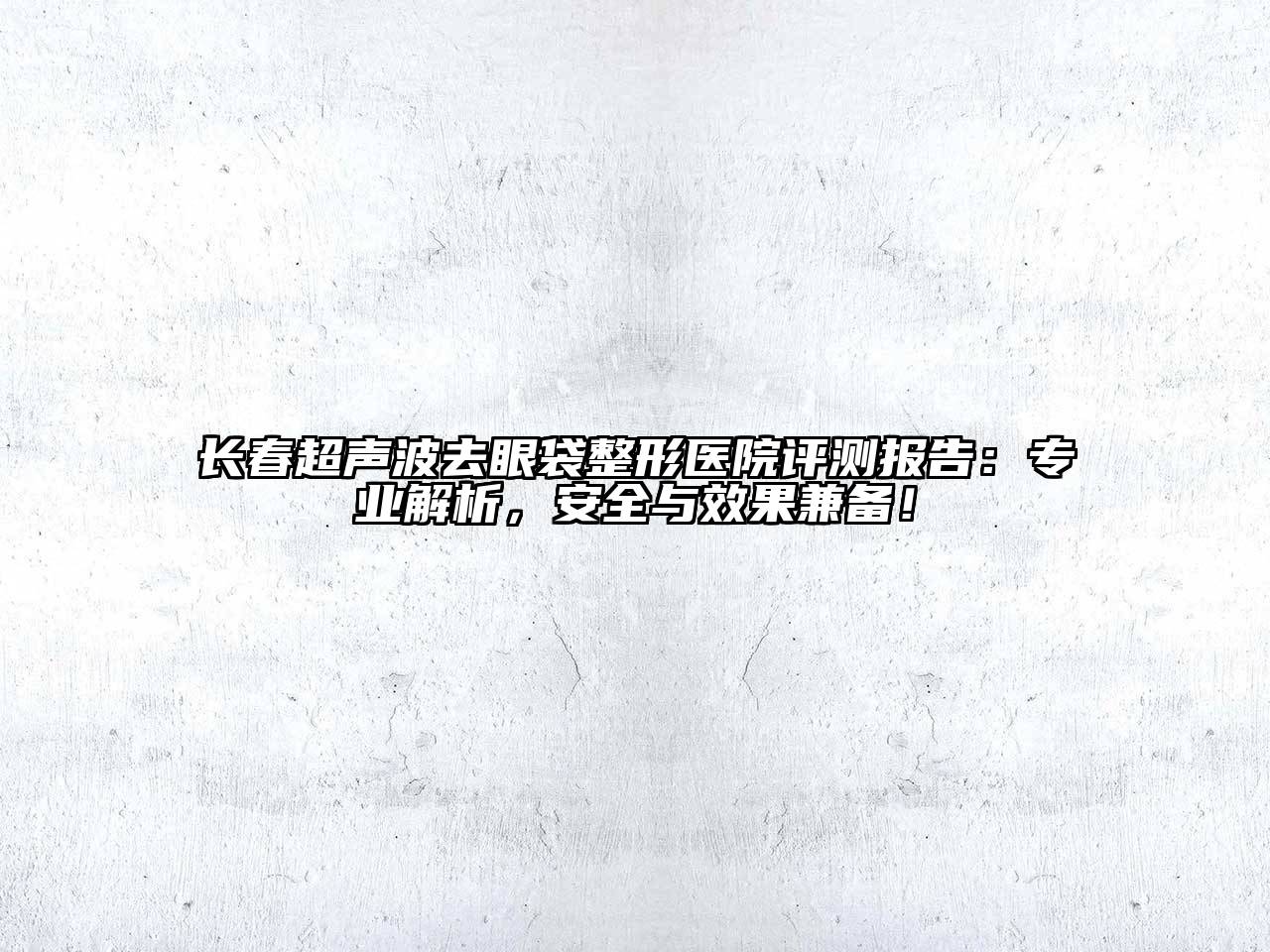 长春超声波去眼袋整形医院评测报告：专业解析，安全与效果兼备！