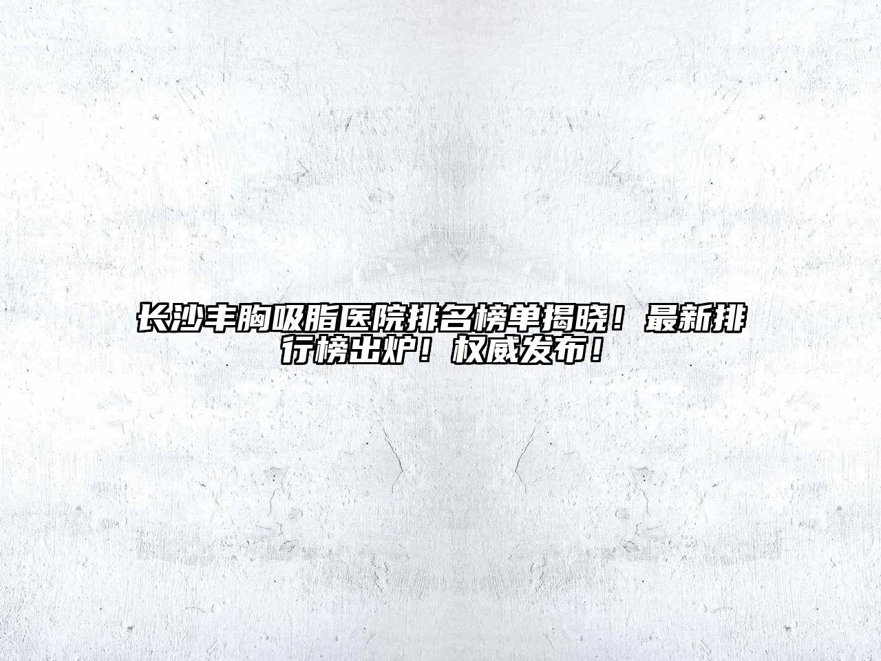 长沙丰胸吸脂医院排名榜单揭晓！最新排行榜出炉！权威发布！