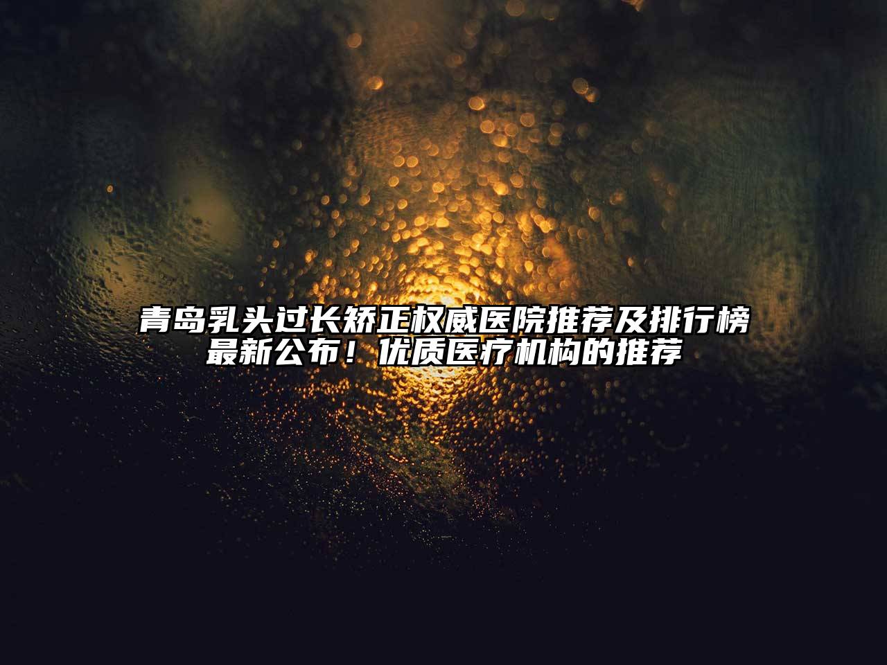 青岛乳头过长矫正权威医院推荐及排行榜最新公布！优质医疗机构的推荐