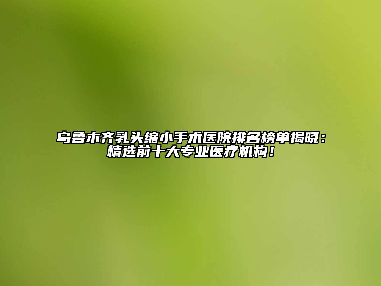 乌鲁木齐乳头缩小手术医院排名榜单揭晓：精选前十大专业医疗机构！