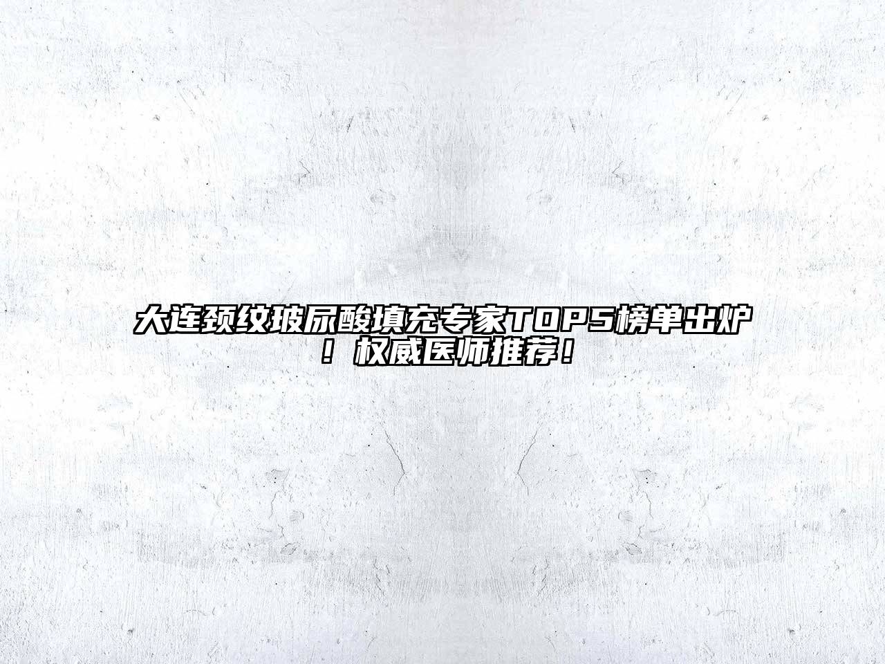 大连颈纹玻尿酸填充专家TOP5榜单出炉！权威医师推荐！