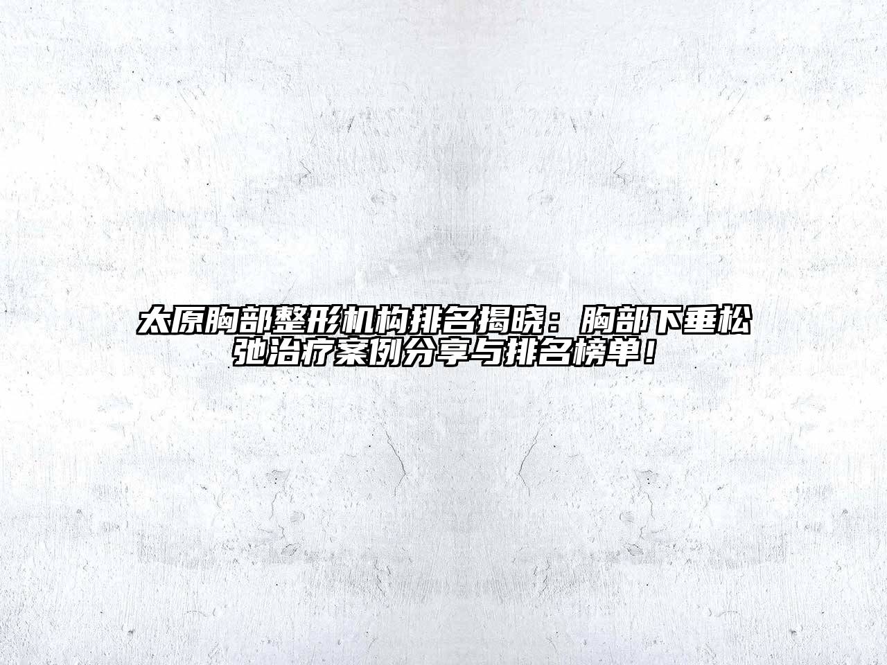 太原胸部整形机构排名揭晓：胸部下垂松弛治疗案例分享与排名榜单！