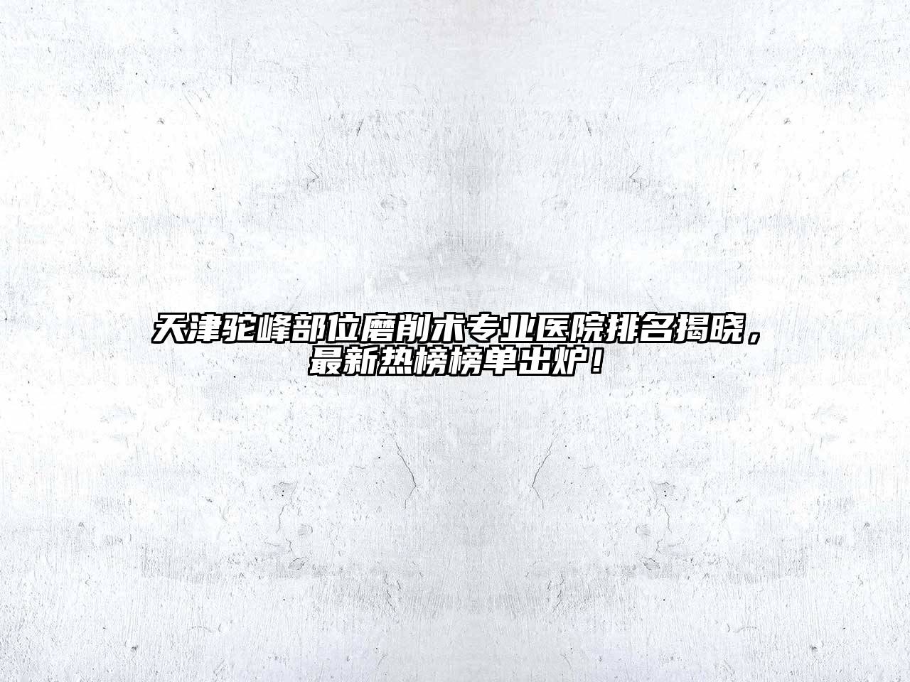 天津驼峰部位磨削术专业医院排名揭晓，最新热榜榜单出炉！